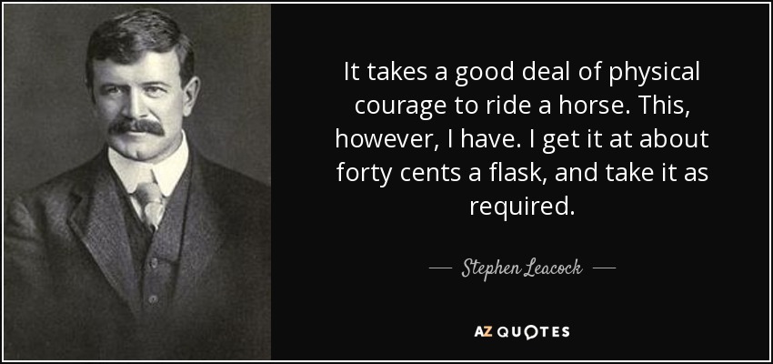 It takes a good deal of physical courage to ride a horse. This, however, I have. I get it at about forty cents a flask, and take it as required. - Stephen Leacock