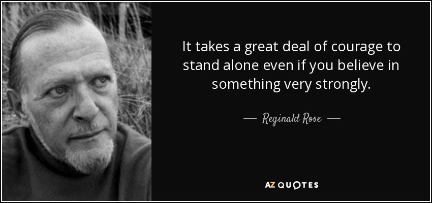 It takes a great deal of courage to stand alone even if you believe in something very strongly. - Reginald Rose