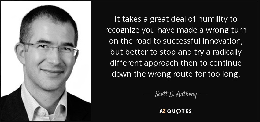 It takes a great deal of humility to recognize you have made a wrong turn on the road to successful innovation, but better to stop and try a radically different approach then to continue down the wrong route for too long. - Scott D. Anthony