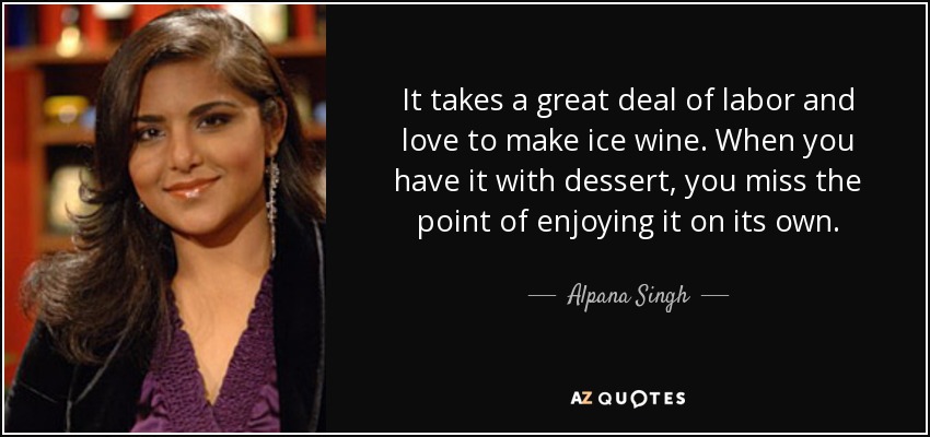 It takes a great deal of labor and love to make ice wine. When you have it with dessert, you miss the point of enjoying it on its own. - Alpana Singh