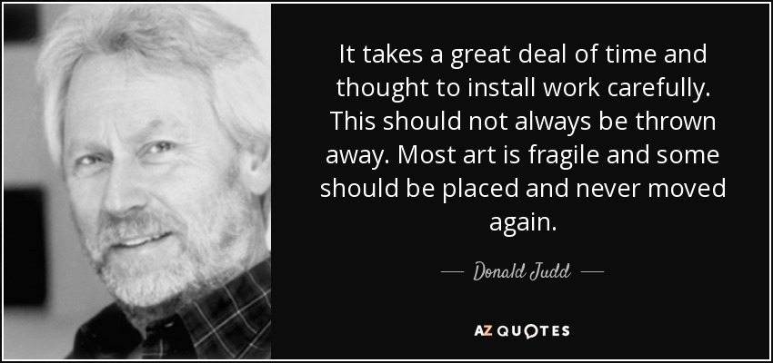 It takes a great deal of time and thought to install work carefully. This should not always be thrown away. Most art is fragile and some should be placed and never moved again. - Donald Judd