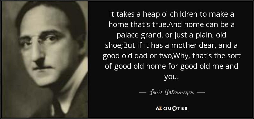 It takes a heap o' children to make a home that's true,And home can be a palace grand, or just a plain, old shoe;But if it has a mother dear, and a good old dad or two,Why, that's the sort of good old home for good old me and you. - Louis Untermeyer