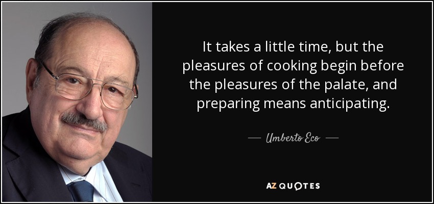 It takes a little time, but the pleasures of cooking begin before the pleasures of the palate, and preparing means anticipating. - Umberto Eco