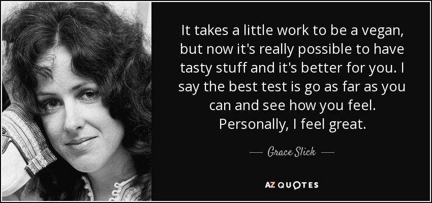 It takes a little work to be a vegan, but now it's really possible to have tasty stuff and it's better for you. I say the best test is go as far as you can and see how you feel. Personally, I feel great. - Grace Slick