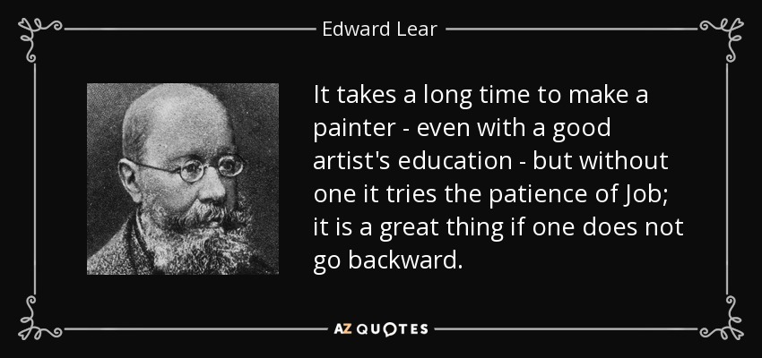 It takes a long time to make a painter - even with a good artist's education - but without one it tries the patience of Job; it is a great thing if one does not go backward. - Edward Lear