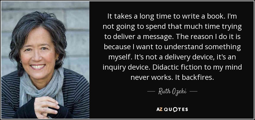 It takes a long time to write a book. I'm not going to spend that much time trying to deliver a message. The reason I do it is because I want to understand something myself. It's not a delivery device, it's an inquiry device. Didactic fiction to my mind never works. It backfires. - Ruth Ozeki