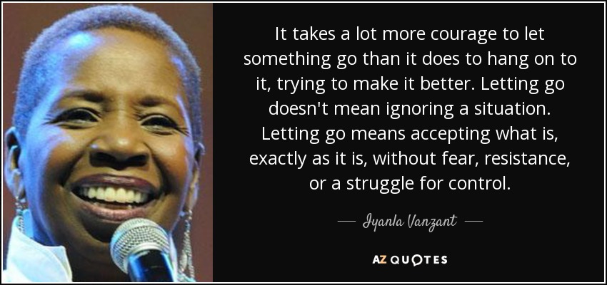 It takes a lot more courage to let something go than it does to hang on to it, trying to make it better. Letting go doesn't mean ignoring a situation. Letting go means accepting what is, exactly as it is, without fear, resistance, or a struggle for control. - Iyanla Vanzant