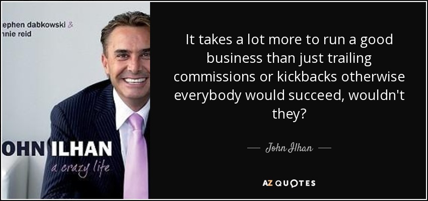It takes a lot more to run a good business than just trailing commissions or kickbacks otherwise everybody would succeed, wouldn't they? - John Ilhan