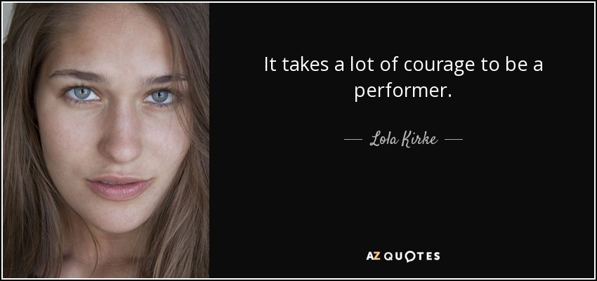 It takes a lot of courage to be a performer. - Lola Kirke