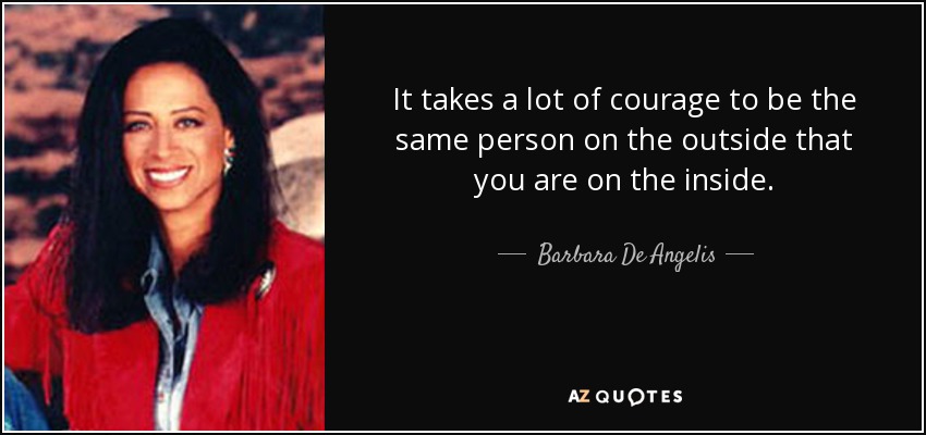 It takes a lot of courage to be the same person on the outside that you are on the inside. - Barbara De Angelis
