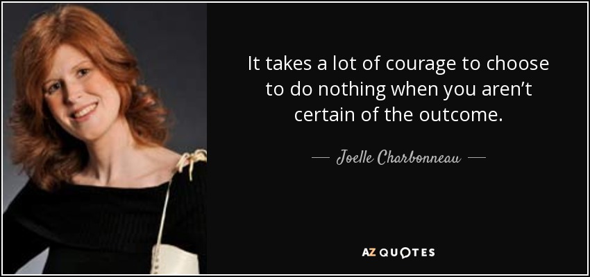 It takes a lot of courage to choose to do nothing when you aren’t certain of the outcome. - Joelle Charbonneau