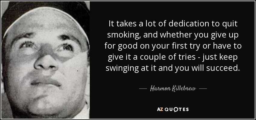 It takes a lot of dedication to quit smoking, and whether you give up for good on your first try or have to give it a couple of tries - just keep swinging at it and you will succeed. - Harmon Killebrew