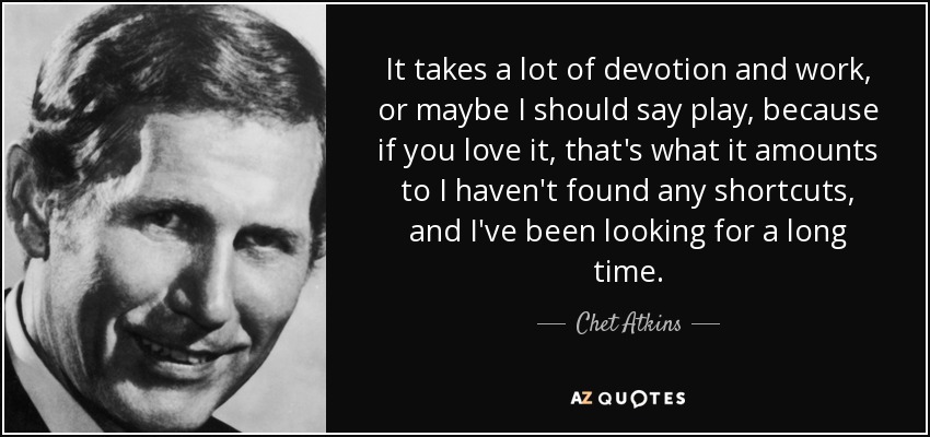 It takes a lot of devotion and work, or maybe I should say play, because if you love it, that's what it amounts to I haven't found any shortcuts, and I've been looking for a long time. - Chet Atkins