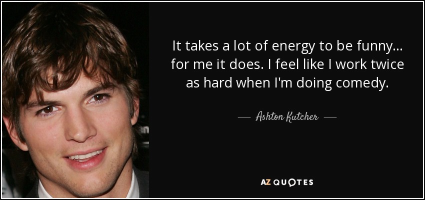 It takes a lot of energy to be funny... for me it does. I feel like I work twice as hard when I'm doing comedy. - Ashton Kutcher