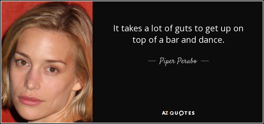 It takes a lot of guts to get up on top of a bar and dance. - Piper Perabo