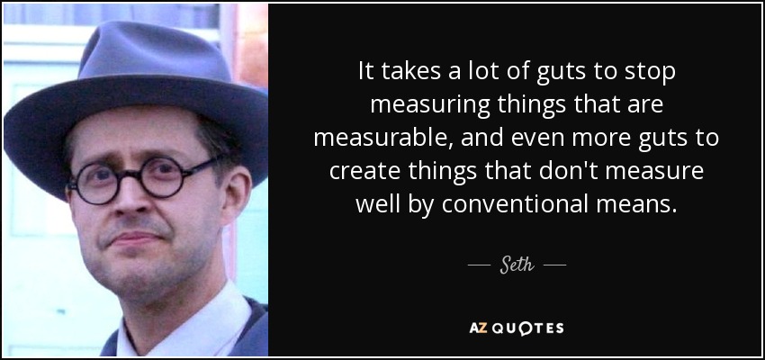 It takes a lot of guts to stop measuring things that are measurable, and even more guts to create things that don't measure well by conventional means. - Seth