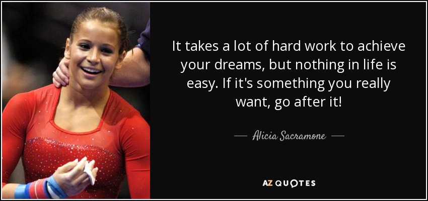 It takes a lot of hard work to achieve your dreams, but nothing in life is easy. If it's something you really want, go after it! - Alicia Sacramone