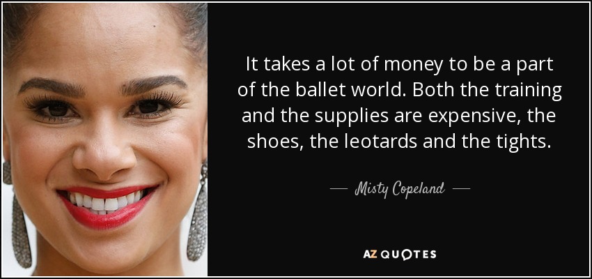 It takes a lot of money to be a part of the ballet world. Both the training and the supplies are expensive, the shoes, the leotards and the tights. - Misty Copeland