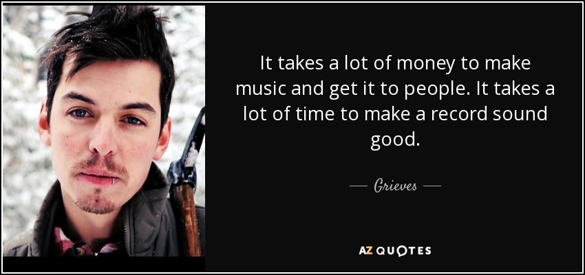 It takes a lot of money to make music and get it to people. It takes a lot of time to make a record sound good. - Grieves