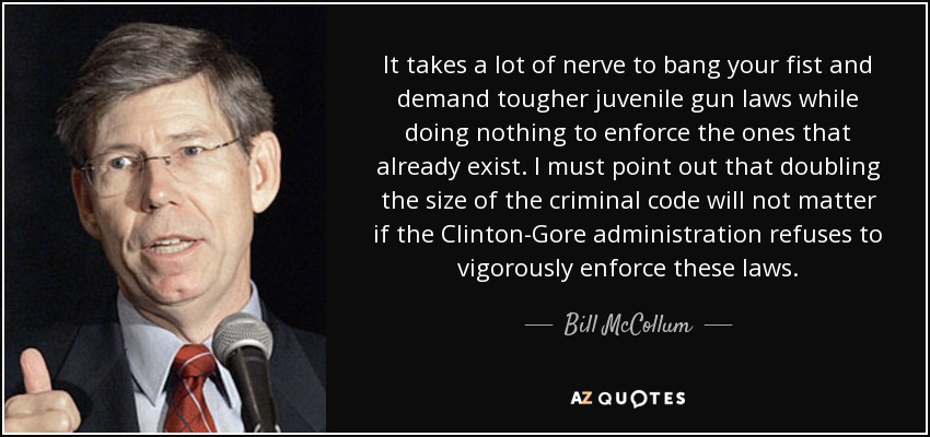 It takes a lot of nerve to bang your fist and demand tougher juvenile gun laws while doing nothing to enforce the ones that already exist. I must point out that doubling the size of the criminal code will not matter if the Clinton-Gore administration refuses to vigorously enforce these laws. - Bill McCollum
