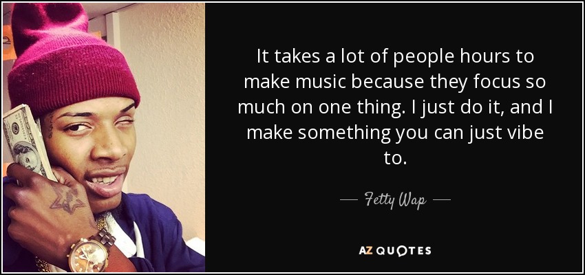 It takes a lot of people hours to make music because they focus so much on one thing. I just do it, and I make something you can just vibe to. - Fetty Wap