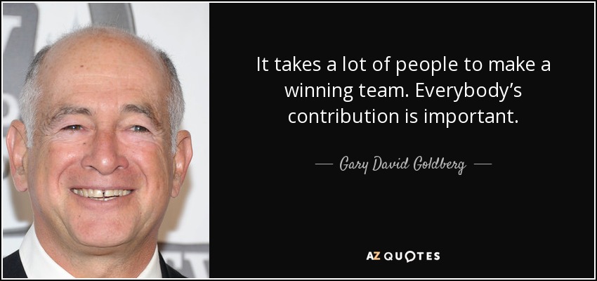 It takes a lot of people to make a winning team. Everybody’s contribution is important. - Gary David Goldberg