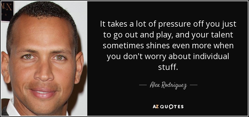 It takes a lot of pressure off you just to go out and play, and your talent sometimes shines even more when you don't worry about individual stuff. - Alex Rodriguez