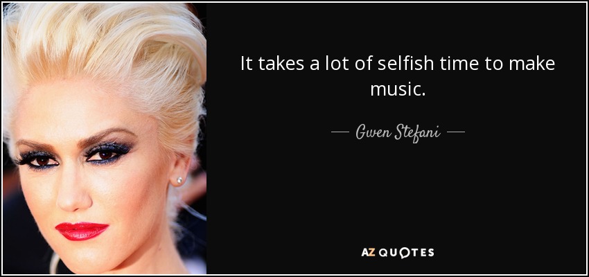 It takes a lot of selfish time to make music. - Gwen Stefani