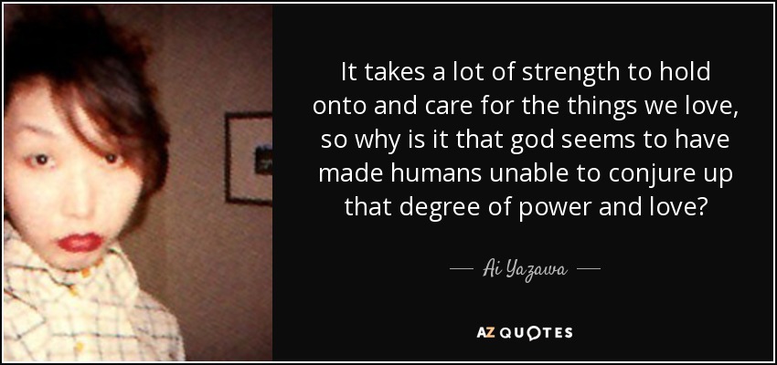 It takes a lot of strength to hold onto and care for the things we love, so why is it that god seems to have made humans unable to conjure up that degree of power and love? - Ai Yazawa