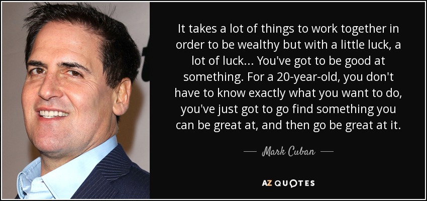 It takes a lot of things to work together in order to be wealthy but with a little luck, a lot of luck... You've got to be good at something. For a 20-year-old, you don't have to know exactly what you want to do, you've just got to go find something you can be great at, and then go be great at it. - Mark Cuban