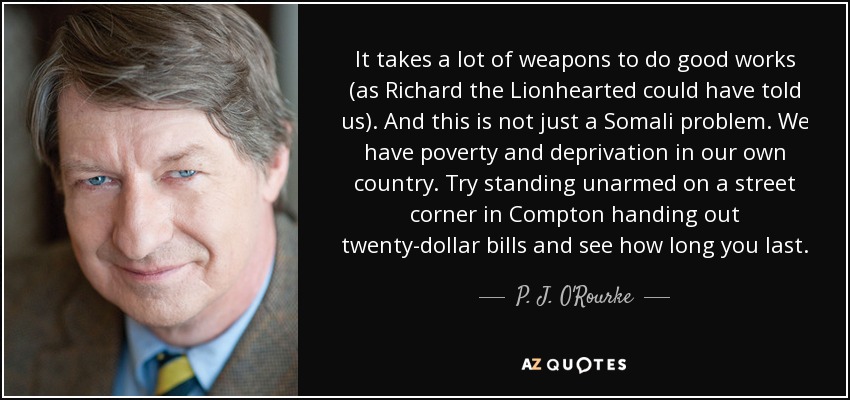 It takes a lot of weapons to do good works (as Richard the Lionhearted could have told us). And this is not just a Somali problem. We have poverty and deprivation in our own country. Try standing unarmed on a street corner in Compton handing out twenty-dollar bills and see how long you last. - P. J. O'Rourke