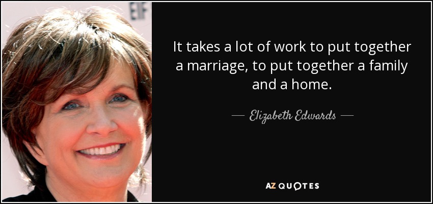 It takes a lot of work to put together a marriage, to put together a family and a home. - Elizabeth Edwards