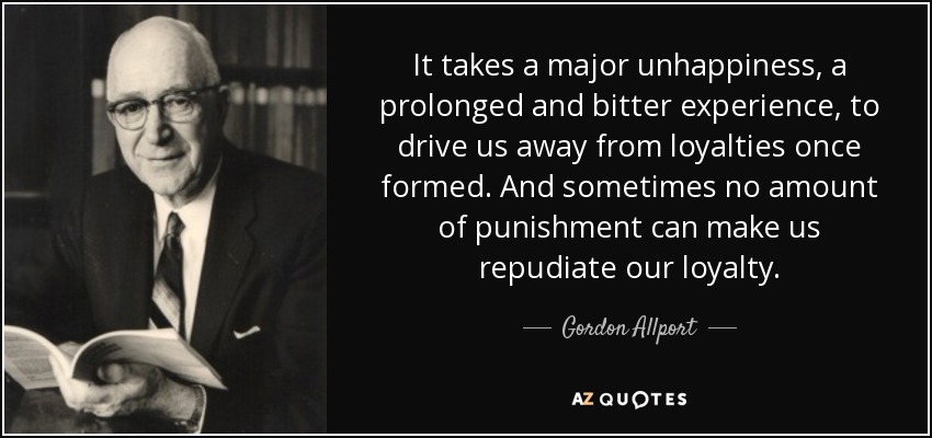 It takes a major unhappiness, a prolonged and bitter experience, to drive us away from loyalties once formed. And sometimes no amount of punishment can make us repudiate our loyalty. - Gordon Allport