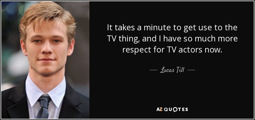 It takes a minute to get use to the TV thing, and I have so much more respect for TV actors now. - Lucas Till