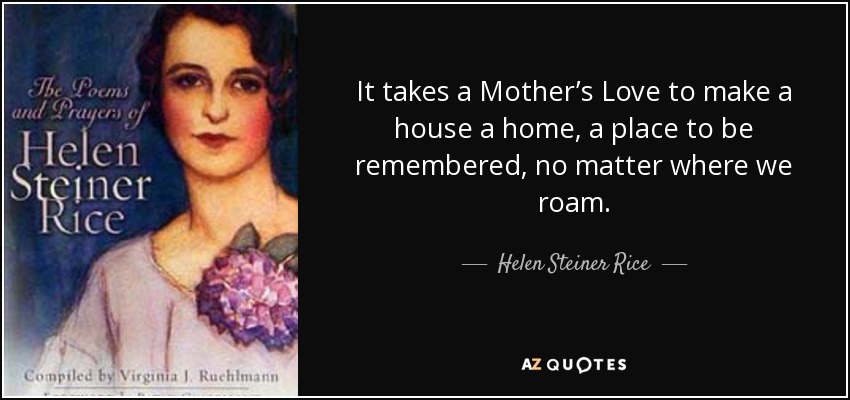 It takes a Mother’s Love to make a house a home, a place to be remembered, no matter where we roam. - Helen Steiner Rice