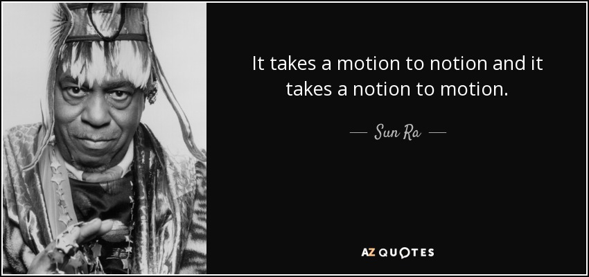 It takes a motion to notion and it takes a notion to motion. - Sun Ra