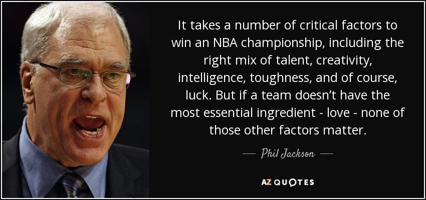It takes a number of critical factors to win an NBA championship, including the right mix of talent, creativity, intelligence, toughness, and of course, luck. But if a team doesn’t have the most essential ingredient - love - none of those other factors matter. - Phil Jackson