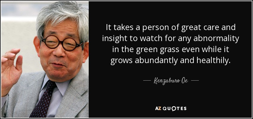 It takes a person of great care and insight to watch for any abnormality in the green grass even while it grows abundantly and healthily. - Kenzaburo Oe