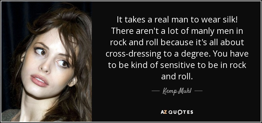 It takes a real man to wear silk! There aren't a lot of manly men in rock and roll because it's all about cross-dressing to a degree. You have to be kind of sensitive to be in rock and roll. - Kemp Muhl