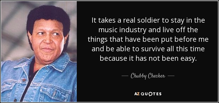 It takes a real soldier to stay in the music industry and live off the things that have been put before me and be able to survive all this time because it has not been easy. - Chubby Checker