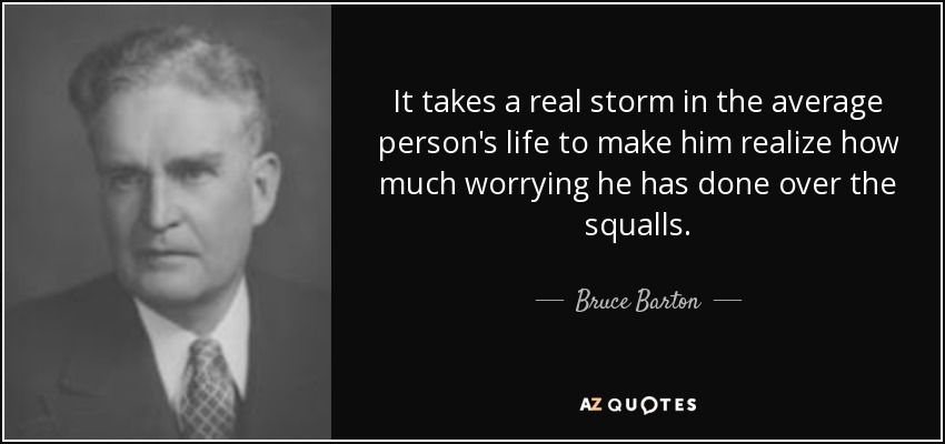 It takes a real storm in the average person's life to make him realize how much worrying he has done over the squalls. - Bruce Barton