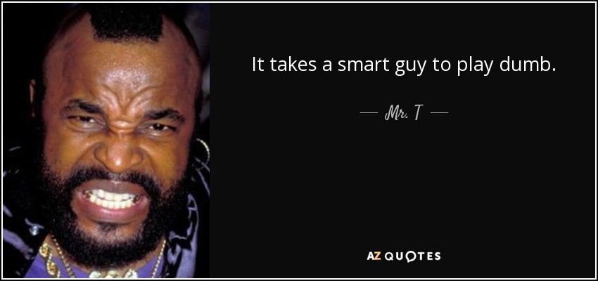 It takes a smart guy to play dumb. - Mr. T