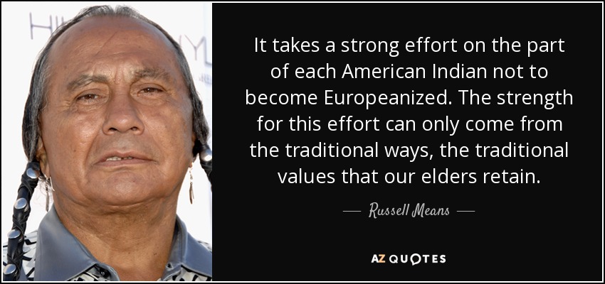 It takes a strong effort on the part of each American Indian not to become Europeanized. The strength for this effort can only come from the traditional ways, the traditional values that our elders retain. - Russell Means