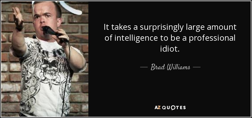 It takes a surprisingly large amount of intelligence to be a professional idiot. - Brad Williams