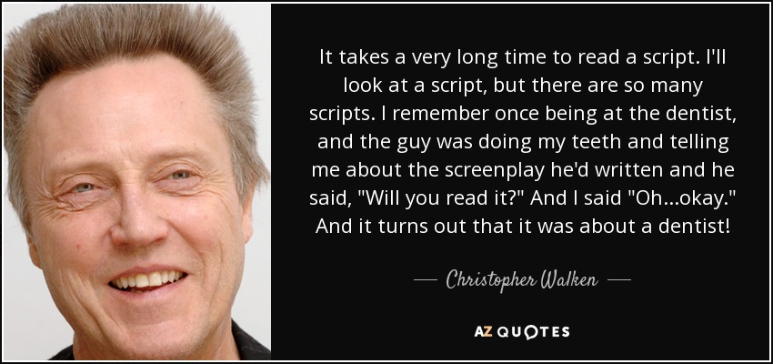 It takes a very long time to read a script. I'll look at a script, but there are so many scripts. I remember once being at the dentist, and the guy was doing my teeth and telling me about the screenplay he'd written and he said, 