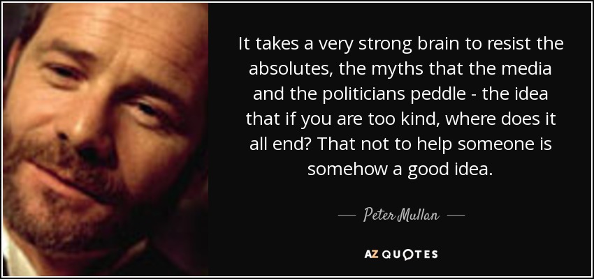 It takes a very strong brain to resist the absolutes, the myths that the media and the politicians peddle - the idea that if you are too kind, where does it all end? That not to help someone is somehow a good idea. - Peter Mullan