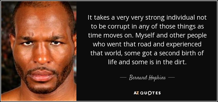 It takes a very very strong individual not to be corrupt in any of those things as time moves on. Myself and other people who went that road and experienced that world, some got a second birth of life and some is in the dirt. - Bernard Hopkins