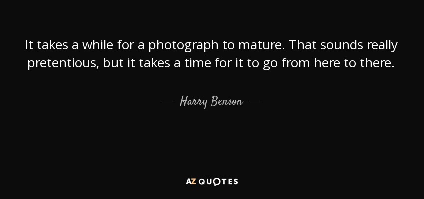 It takes a while for a photograph to mature. That sounds really pretentious, but it takes a time for it to go from here to there. - Harry Benson