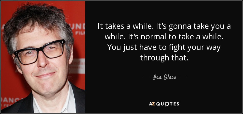 It takes a while. It's gonna take you a while. It's normal to take a while. You just have to fight your way through that. - Ira Glass
