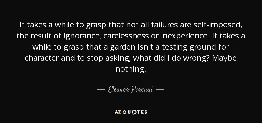 It takes a while to grasp that not all failures are self-imposed, the result of ignorance, carelessness or inexperience. It takes a while to grasp that a garden isn't a testing ground for character and to stop asking, what did I do wrong? Maybe nothing. - Eleanor Perenyi
